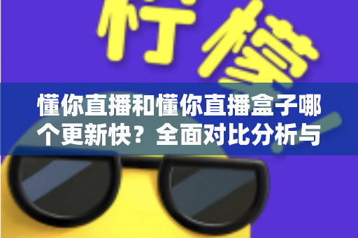 懂你直播和懂你直播盒子哪个更新快？全面对比分析与选择指南