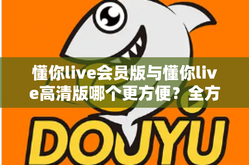 懂你live会员版与懂你live高清版哪个更方便？全方位对比解析助你轻松选对版本