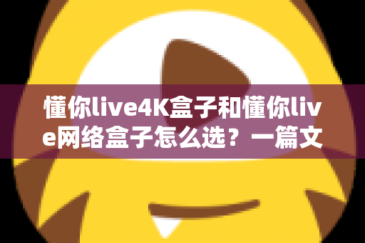 懂你live4K盒子和懂你live网络盒子怎么选？一篇文章帮你理清思路，找到最适合自己的那款