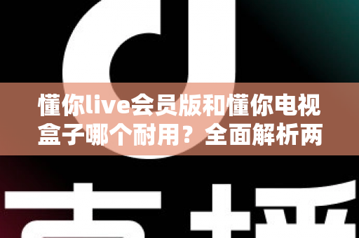 懂你live会员版和懂你电视盒子哪个耐用？全面解析两种观影方案的使用寿命与选购指南