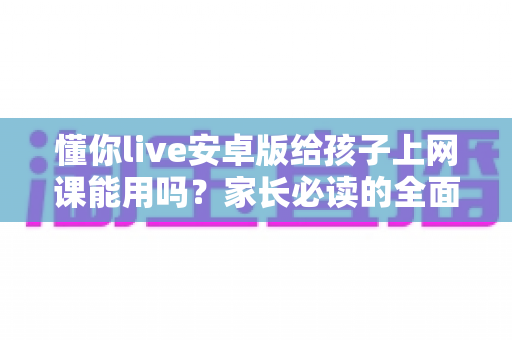 懂你live安卓版给孩子上网课能用吗？家长必读的全面解析与实用指南