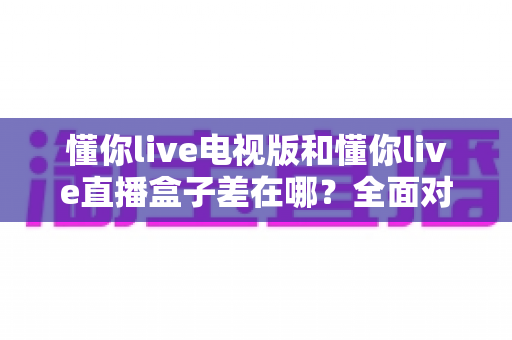 懂你live电视版和懂你live直播盒子差在哪？全面对比解析，帮你选对大屏观影方案
