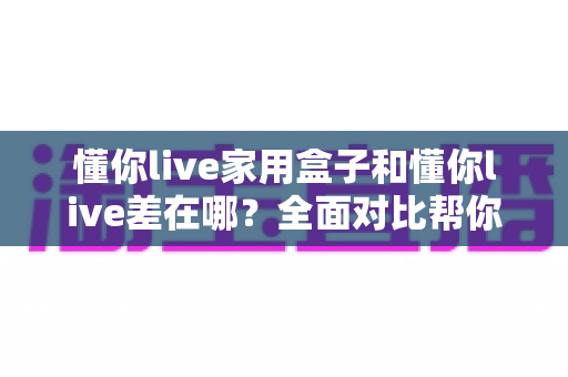 懂你live家用盒子和懂你live差在哪？全面对比帮你选对适合自己的观看方式