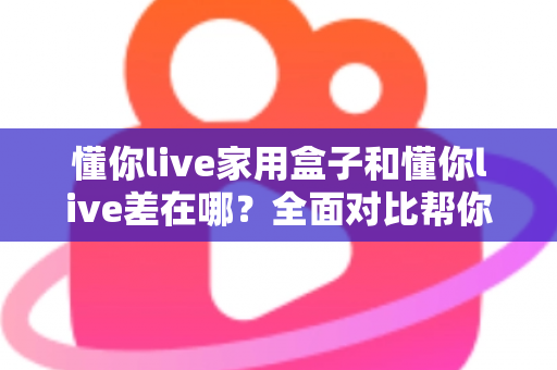 懂你live家用盒子和懂你live差在哪？全面对比帮你选对适合自己的观看方式