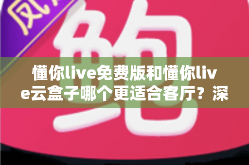 懂你live免费版和懂你live云盒子哪个更适合客厅？深度对比助你打造理想客厅影音中心