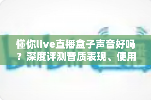懂你live直播盒子声音好吗？深度评测音质表现、使用体验与选购指南