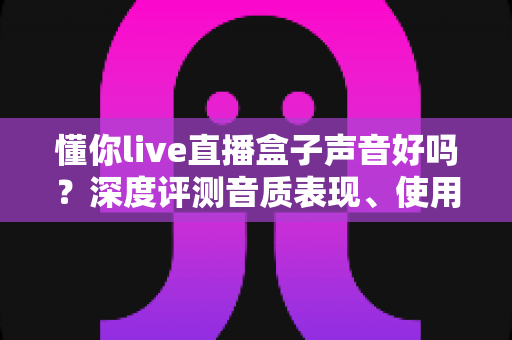 懂你live直播盒子声音好吗？深度评测音质表现、使用体验与选购指南