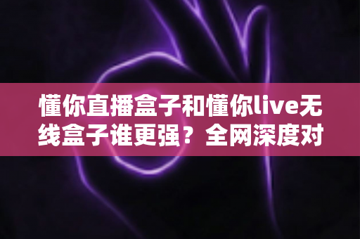 懂你直播盒子和懂你live无线盒子谁更强？全网深度对比评测，帮你一次选对不花冤枉钱
