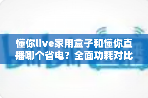 懂你live家用盒子和懂你直播哪个省电？全面功耗对比与省电指南一览
