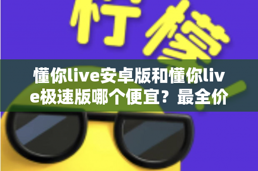 懂你live安卓版和懂你live极速版哪个便宜？最全价格对比与省钱攻略