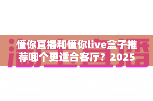 懂你直播和懂你live盒子推荐哪个更适合客厅？2025年家庭观影设备选购全攻略