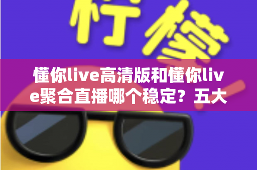 懂你live高清版和懂你live聚合直播哪个稳定？五大维度深度对比，看完不再纠结