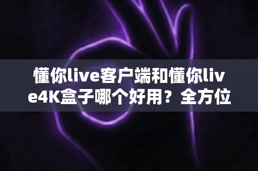 懂你live客户端和懂你live4K盒子哪个好用？全方位深度对比评测，看完再买不踩坑