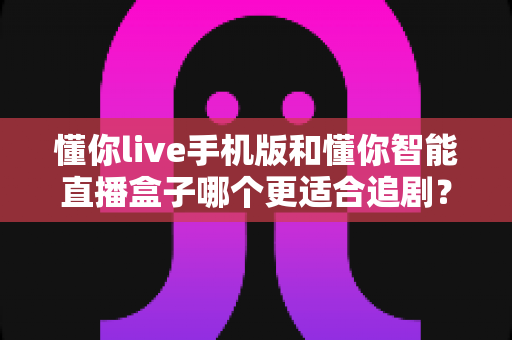 懂你live手机版和懂你智能直播盒子哪个更适合追剧？追剧党必看的深度实测对比指南