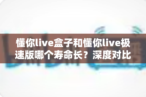 懂你live盒子和懂你live极速版哪个寿命长？深度对比分析帮你选出更耐用的版本
