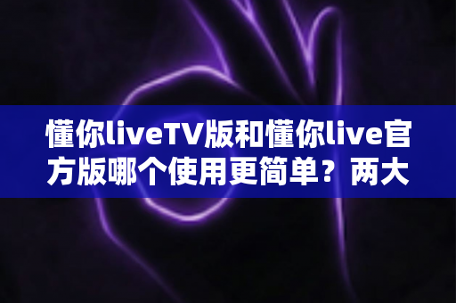懂你liveTV版和懂你live官方版哪个使用更简单?两大版本全面对比,一文看懂哪个更适合你 懂你liveTV版和懂你live官方版哪个使用更简单?两大版本全面对比,一文看懂哪个更适合你