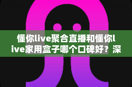 懂你live聚合直播和懂你live家用盒子哪个口碑好？深度对比评测与家庭选购避坑指南全解析