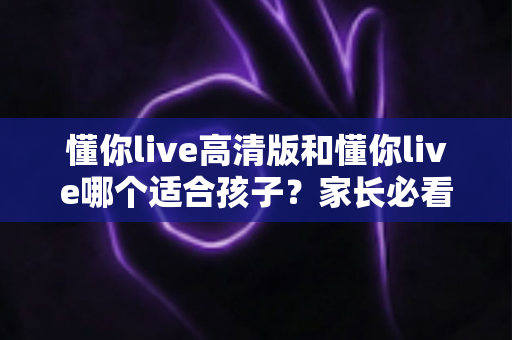 懂你live高清版和懂你live哪个适合孩子？家长必看的全面对比与选择指南