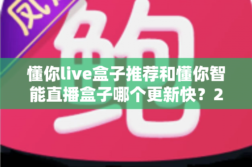 懂你live盒子推荐和懂你智能直播盒子哪个更新快？2025年最全选购对比指南与深度评测