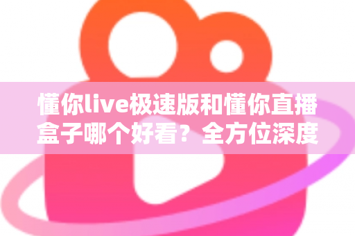 懂你live极速版和懂你直播盒子哪个好看？全方位深度对比评测，帮你选出最值得用的直播观看神器