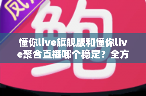 懂你live旗舰版和懂你live聚合直播哪个稳定？全方位对比分析与选购指南