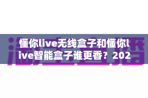 懂你live无线盒子和懂你live智能盒子谁更香?2025年最全深度对比,看完这篇选购不踩坑 懂你live无线盒子和懂你live智能盒子谁更香?2025年最全深度对比,看完这篇选购不踩坑