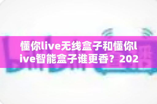 懂你live无线盒子和懂你live智能盒子谁更香？2025年最全深度对比，看完这篇选购不踩坑