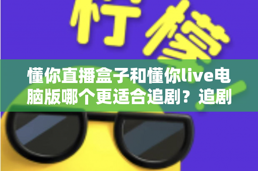 懂你直播盒子和懂你live电脑版哪个更适合追剧？追剧党必读的深度对比与选购指南