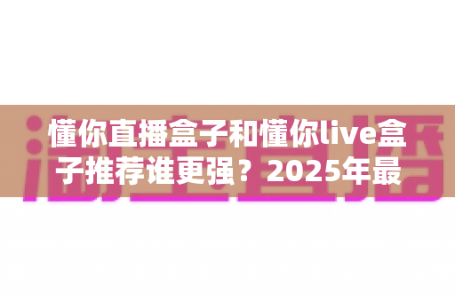 懂你直播盒子和懂你live盒子推荐谁更强？2025年最全对比评测与选购避坑指南