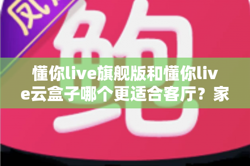懂你live旗舰版和懂你live云盒子哪个更适合客厅？家庭大屏观影终极选购指南