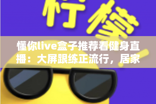 懂你live盒子推荐看健身直播：大屏跟练正流行，居家健身这样安排更高效