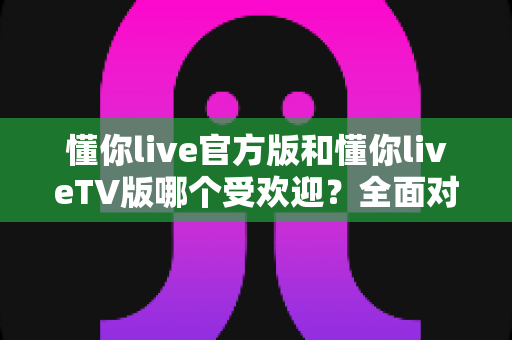 懂你live官方版和懂你liveTV版哪个受欢迎?全面对比分析与选购指南 懂你live官方版和懂你liveTV版哪个受欢迎?全面对比分析与选购指南
