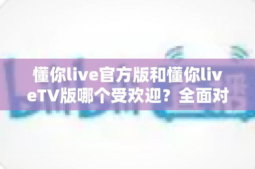 懂你live官方版和懂你liveTV版哪个受欢迎？全面对比分析与选购指南