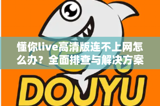懂你live高清版连不上网怎么办？全面排查与解决方案实用指南