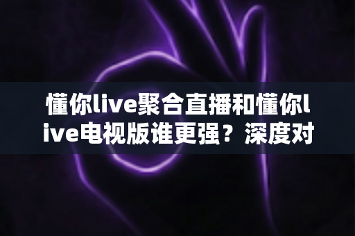 懂你live聚合直播和懂你live电视版谁更强？深度对比评测帮你选对版本