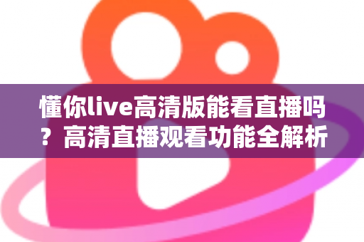 懂你live高清版能看直播吗?高清直播观看功能全解析与实用指南 懂你live高清版能看直播吗?高清直播观看功能全解析与实用指南