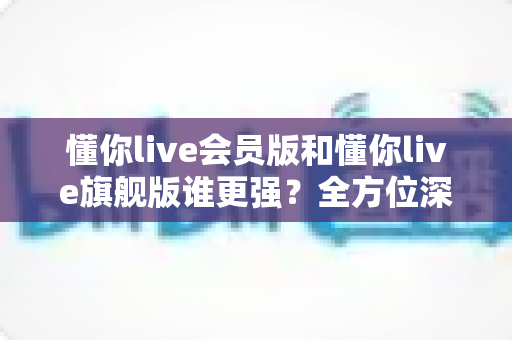 懂你live会员版和懂你live旗舰版谁更强？全方位深度对比测评，帮你选对不花冤枉钱！