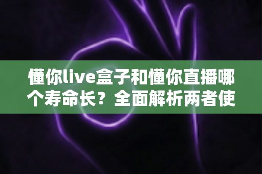 懂你live盒子和懂你直播哪个寿命长?全面解析两者使用寿命差异与选购指南 懂你live盒子和懂你直播哪个寿命长?全面解析两者使用寿命差异与选购指南