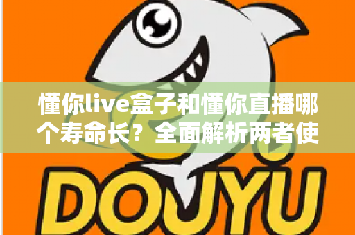 懂你live盒子和懂你直播哪个寿命长？全面解析两者使用寿命差异与选购指南