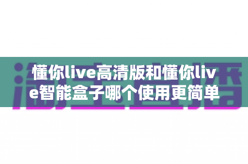 懂你live高清版和懂你live智能盒子哪个使用更简单？一文学会选对设备，轻松开启大屏体验