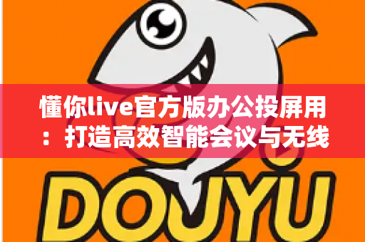 懂你live官方版办公投屏用:打造高效智能会议与无线协作新体验 懂你live官方版办公投屏用:打造高效智能会议与无线协作新体验