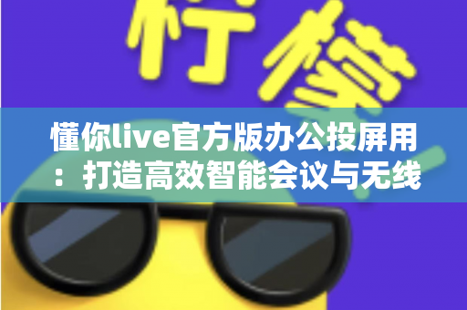 懂你live官方版办公投屏用:打造高效智能会议与无线协作新体验 懂你live官方版办公投屏用:打造高效智能会议与无线协作新体验