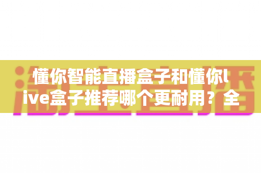 懂你智能直播盒子和懂你live盒子推荐哪个更耐用？全面对比解析助你选购不踩坑