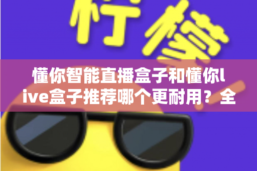 懂你智能直播盒子和懂你live盒子推荐哪个更耐用？全面对比解析助你选购不踩坑