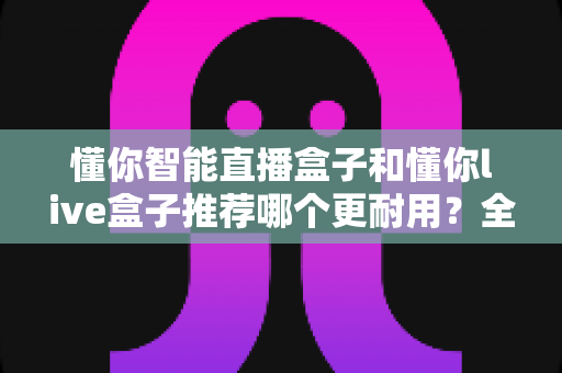 懂你智能直播盒子和懂你live盒子推荐哪个更耐用？全面对比解析助你选购不踩坑