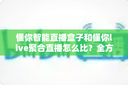 懂你智能直播盒子和懂你live聚合直播怎么比？全方位深度解析，帮你选对直播观看方案
