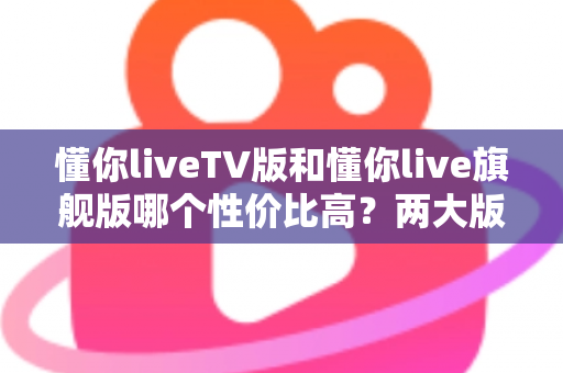 懂你liveTV版和懂你live旗舰版哪个性价比高？两大版本全面对比与选购建议一篇文章讲清楚