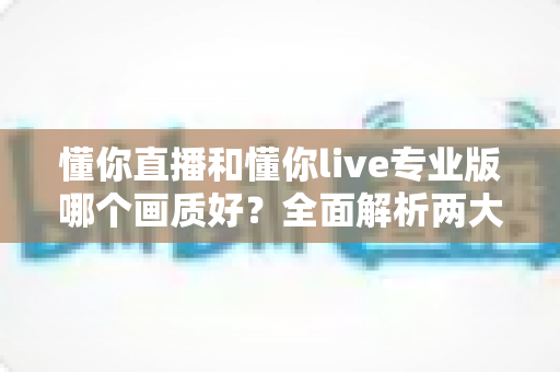 懂你直播和懂你live专业版哪个画质好？全面解析两大版本画质差异与选购指南
