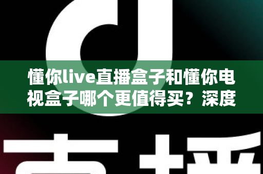 懂你live直播盒子和懂你电视盒子哪个更值得买？深度对比测评帮你选对不选贵