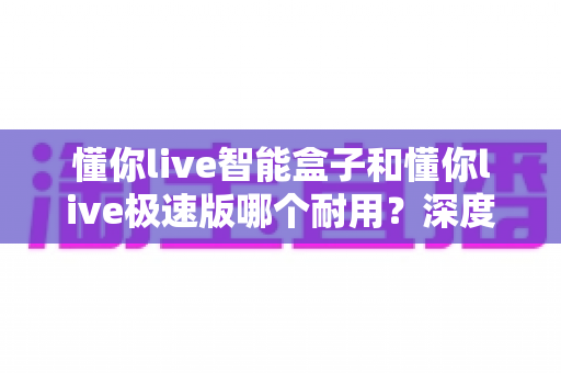 懂你live智能盒子和懂你live极速版哪个耐用?深度对比解析帮你选对不踩坑 懂你live智能盒子和懂你live极速版哪个耐用?深度对比解析帮你选对不踩坑